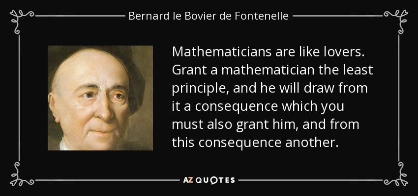 Mathematicians are like lovers. Grant a mathematician the least principle, and he will draw from it a consequence which you must also grant him, and from this consequence another. - Bernard le Bovier de Fontenelle