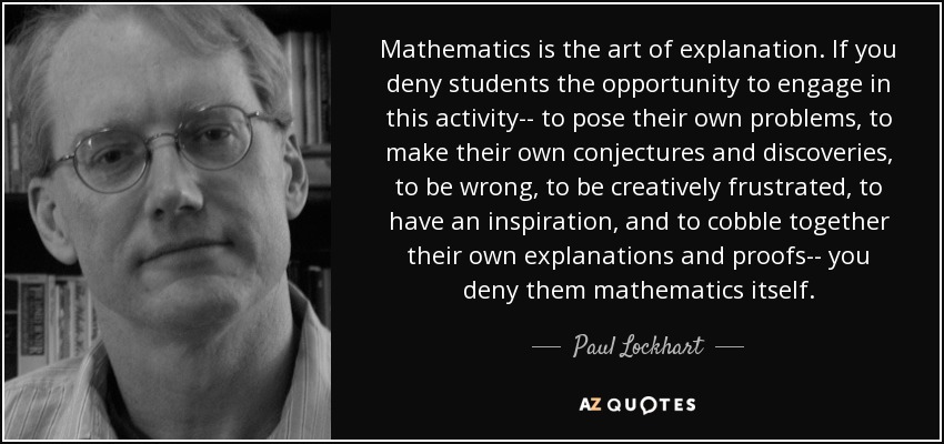 Mathematics is the art of explanation. If you deny students the opportunity to engage in this activity-- to pose their own problems, to make their own conjectures and discoveries, to be wrong, to be creatively frustrated, to have an inspiration, and to cobble together their own explanations and proofs-- you deny them mathematics itself. - Paul Lockhart