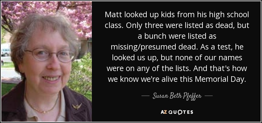Matt looked up kids from his high school class. Only three were listed as dead, but a bunch were listed as missing/presumed dead. As a test, he looked us up, but none of our names were on any of the lists. And that's how we know we're alive this Memorial Day. - Susan Beth Pfeffer