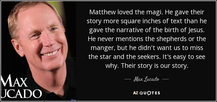 Matthew loved the magi. He gave their story more square inches of text than he gave the narrative of the birth of Jesus. He never mentions the shepherds or the manger, but he didn't want us to miss the star and the seekers. It's easy to see why. Their story is our story. - Max Lucado