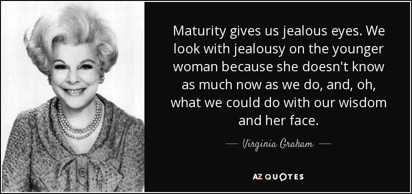 Maturity gives us jealous eyes. We look with jealousy on the younger woman because she doesn't know as much now as we do, and, oh, what we could do with our wisdom and her face. - Virginia Graham