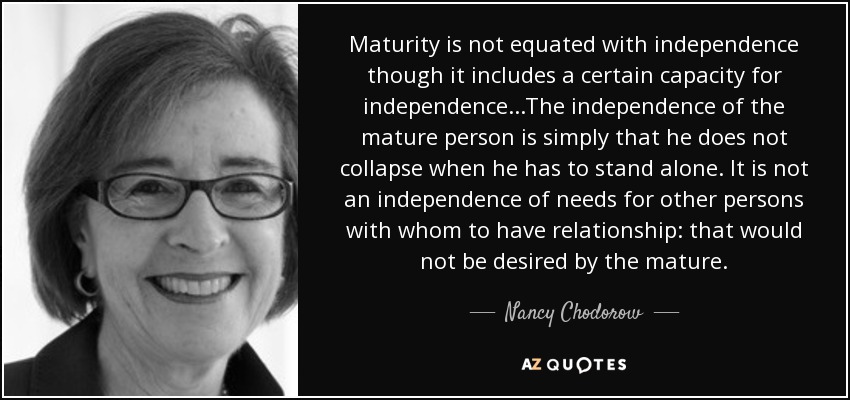 Maturity is not equated with independence though it includes a certain capacity for independence...The independence of the mature person is simply that he does not collapse when he has to stand alone. It is not an independence of needs for other persons with whom to have relationship: that would not be desired by the mature. - Nancy Chodorow