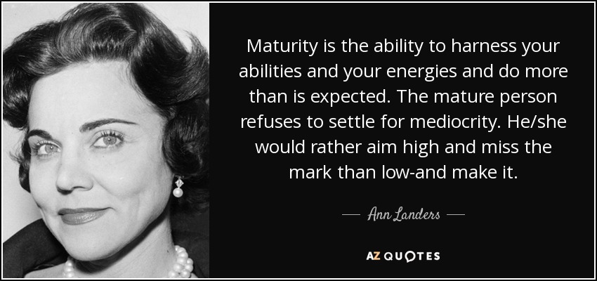 Maturity is the ability to harness your abilities and your energies and do more than is expected. The mature person refuses to settle for mediocrity. He/she would rather aim high and miss the mark than low-and make it. - Ann Landers