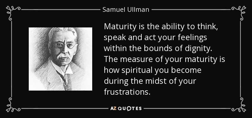 Maturity is the ability to think, speak and act your feelings within the bounds of dignity. The measure of your maturity is how spiritual you become during the midst of your frustrations. - Samuel Ullman