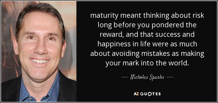 maturity meant thinking about risk long before you pondered the reward, and that success and happiness in life were as much about avoiding mistakes as making your mark into the world. - Nicholas Sparks