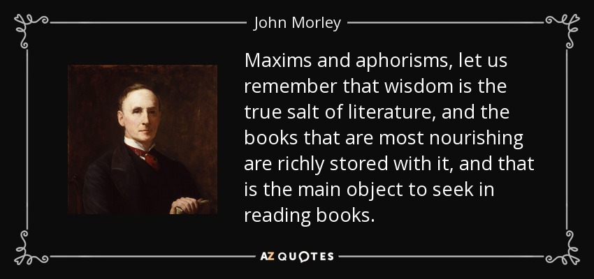 Maxims and aphorisms, let us remember that wisdom is the true salt of literature, and the books that are most nourishing are richly stored with it, and that is the main object to seek in reading books. - John Morley, 1st Viscount Morley of Blackburn