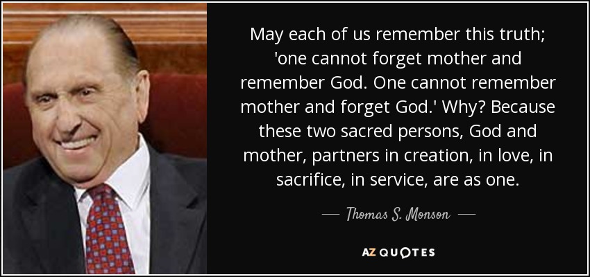 May each of us remember this truth; 'one cannot forget mother and remember God. One cannot remember mother and forget God.' Why? Because these two sacred persons, God and mother, partners in creation, in love, in sacrifice, in service, are as one. - Thomas S. Monson