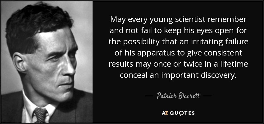 May every young scientist remember and not fail to keep his eyes open for the possibility that an irritating failure of his apparatus to give consistent results may once or twice in a lifetime conceal an important discovery. - Patrick Blackett, Baron Blackett