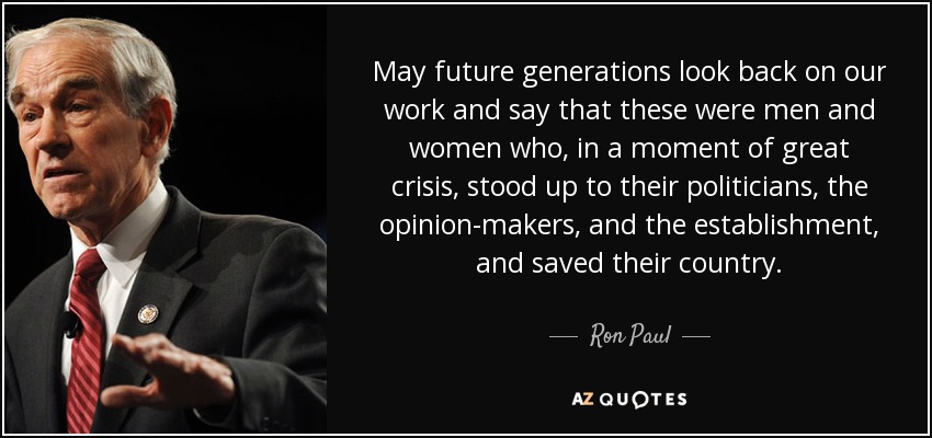 May future generations look back on our work and say that these were men and women who, in a moment of great crisis, stood up to their politicians, the opinion-makers, and the establishment, and saved their country. - Ron Paul