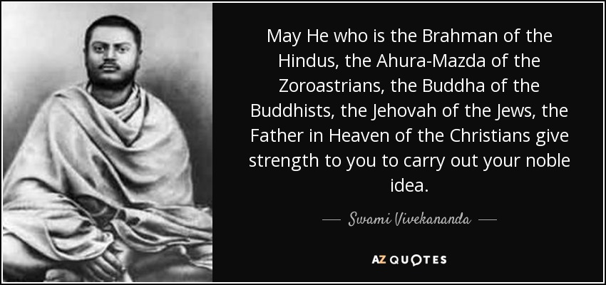 May He who is the Brahman of the Hindus, the Ahura-Mazda of the Zoroastrians, the Buddha of the Buddhists, the Jehovah of the Jews, the Father in Heaven of the Christians give strength to you to carry out your noble idea. - Swami Vivekananda