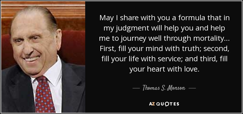 May I share with you a formula that in my judgment will help you and help me to journey well through mortality... First, fill your mind with truth; second, fill your life with service; and third, fill your heart with love. - Thomas S. Monson