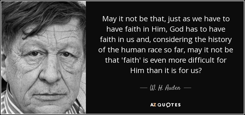 May it not be that, just as we have to have faith in Him, God has to have faith in us and, considering the history of the human race so far, may it not be that 'faith' is even more difficult for Him than it is for us? - W. H. Auden