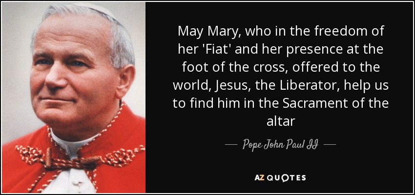 May Mary, who in the freedom of her 'Fiat' and her presence at the foot of the cross, offered to the world, Jesus, the Liberator, help us to find him in the Sacrament of the altar - Pope John Paul II
