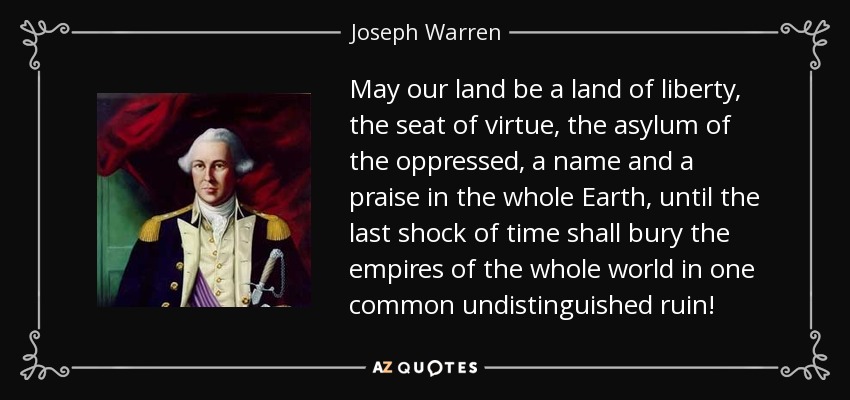 May our land be a land of liberty, the seat of virtue, the asylum of the oppressed, a name and a praise in the whole Earth, until the last shock of time shall bury the empires of the whole world in one common undistinguished ruin! - Joseph Warren