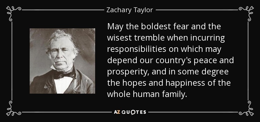 May the boldest fear and the wisest tremble when incurring responsibilities on which may depend our country's peace and prosperity, and in some degree the hopes and happiness of the whole human family. - Zachary Taylor