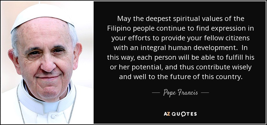 May the deepest spiritual values of the Filipino people continue to find expression in your efforts to provide your fellow citizens with an integral human development. In this way, each person will be able to fulfill his or her potential, and thus contribute wisely and well to the future of this country. - Pope Francis