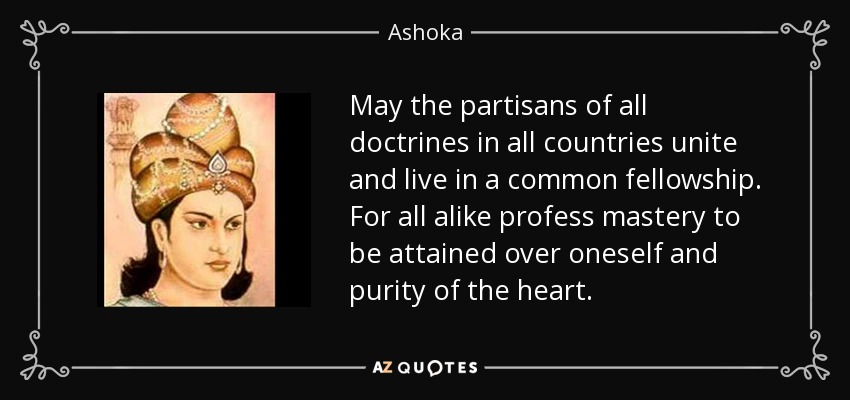 May the partisans of all doctrines in all countries unite and live in a common fellowship. For all alike profess mastery to be attained over oneself and purity of the heart. - Ashoka
