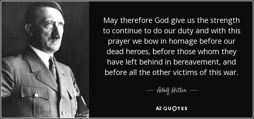 May therefore God give us the strength to continue to do our duty and with this prayer we bow in homage before our dead heroes, before those whom they have left behind in bereavement, and before all the other victims of this war. - Adolf Hitler
