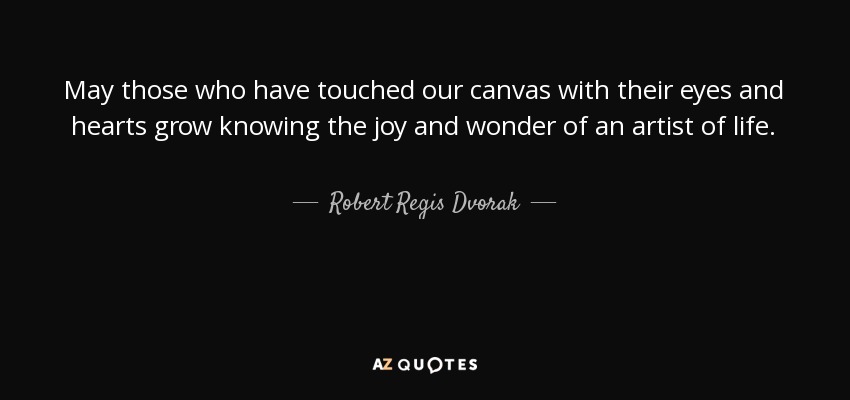 May those who have touched our canvas with their eyes and hearts grow knowing the joy and wonder of an artist of life. - Robert Regis Dvorak