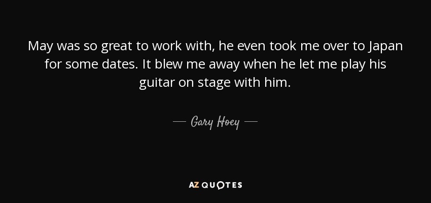 May was so great to work with, he even took me over to Japan for some dates. It blew me away when he let me play his guitar on stage with him. - Gary Hoey