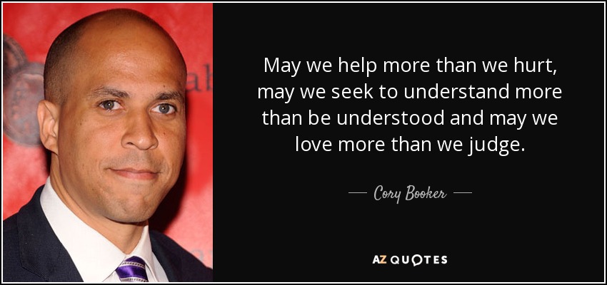 May we help more than we hurt, may we seek to understand more than be understood and may we love more than we judge. - Cory Booker