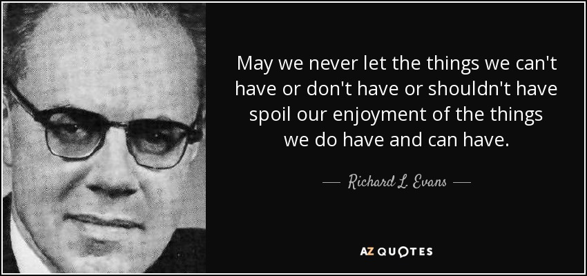May we never let the things we can't have or don't have or shouldn't have spoil our enjoyment of the things we do have and can have. - Richard L. Evans