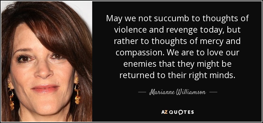 May we not succumb to thoughts of violence and revenge today, but rather to thoughts of mercy and compassion. We are to love our enemies that they might be returned to their right minds. - Marianne Williamson