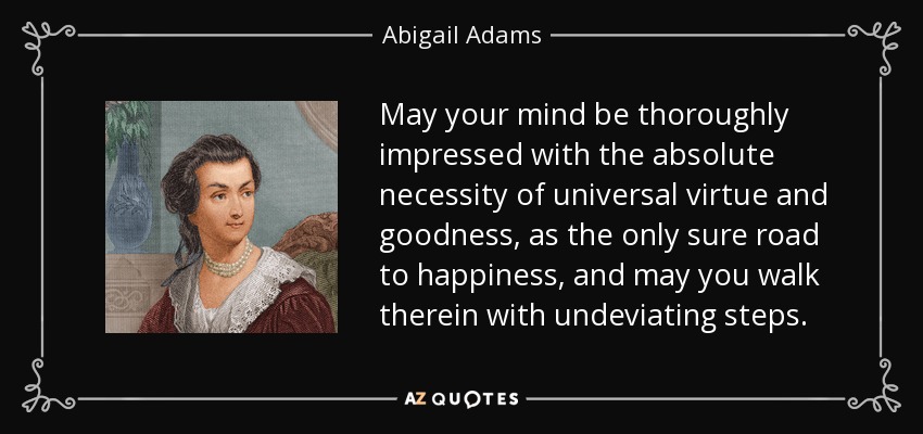 May your mind be thoroughly impressed with the absolute necessity of universal virtue and goodness, as the only sure road to happiness, and may you walk therein with undeviating steps. - Abigail Adams