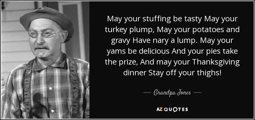 May your stuffing be tasty May your turkey plump, May your potatoes and gravy Have nary a lump. May your yams be delicious And your pies take the prize, And may your Thanksgiving dinner Stay off your thighs! - Grandpa Jones