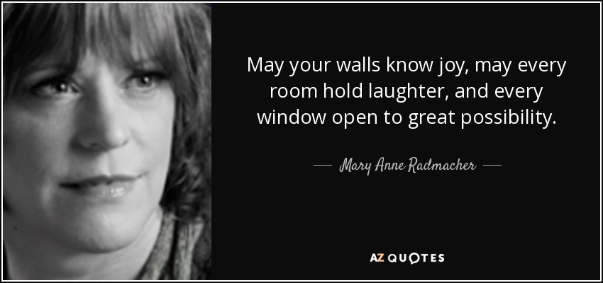 May your walls know joy, may every room hold laughter, and every window open to great possibility. - Mary Anne Radmacher