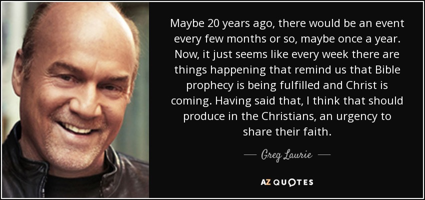 Maybe 20 years ago, there would be an event every few months or so, maybe once a year. Now, it just seems like every week there are things happening that remind us that Bible prophecy is being fulfilled and Christ is coming. Having said that, I think that should produce in the Christians, an urgency to share their faith. - Greg Laurie