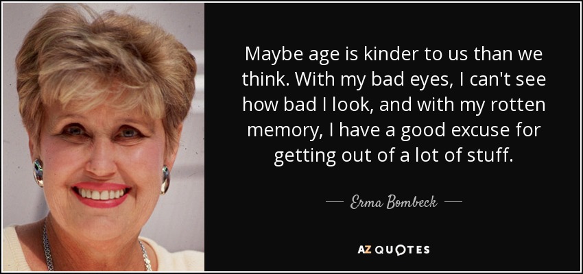 Maybe age is kinder to us than we think. With my bad eyes, I can't see how bad I look, and with my rotten memory, I have a good excuse for getting out of a lot of stuff. - Erma Bombeck