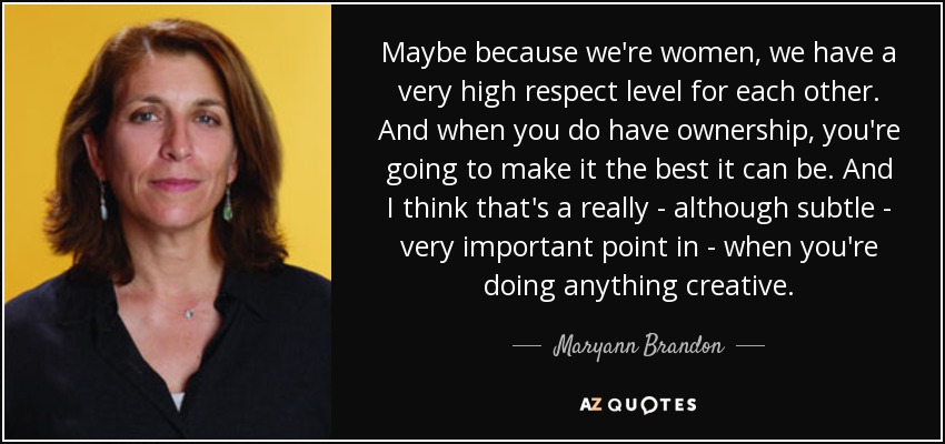 Maybe because we're women, we have a very high respect level for each other. And when you do have ownership, you're going to make it the best it can be. And I think that's a really - although subtle - very important point in - when you're doing anything creative. - Maryann Brandon