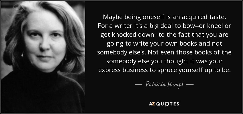 Maybe being oneself is an acquired taste. For a writer it's a big deal to bow--or kneel or get knocked down--to the fact that you are going to write your own books and not somebody else's. Not even those books of the somebody else you thought it was your express business to spruce yourself up to be. - Patricia Hampl