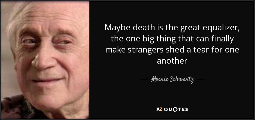 Maybe death is the great equalizer, the one big thing that can finally make strangers shed a tear for one another - Morrie Schwartz