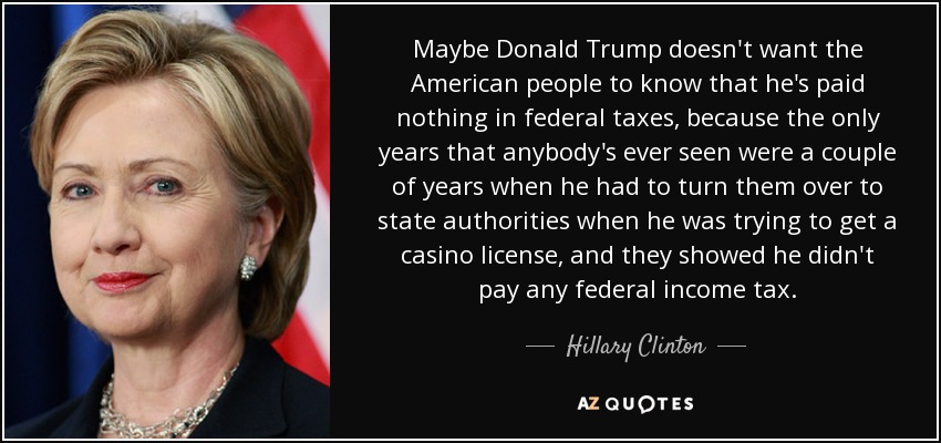 Maybe Donald Trump doesn't want the American people to know that he's paid nothing in federal taxes, because the only years that anybody's ever seen were a couple of years when he had to turn them over to state authorities when he was trying to get a casino license, and they showed he didn't pay any federal income tax. - Hillary Clinton