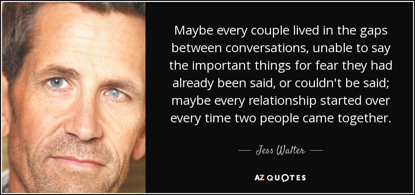 Maybe every couple lived in the gaps between conversations, unable to say the important things for fear they had already been said, or couldn't be said; maybe every relationship started over every time two people came together. - Jess Walter