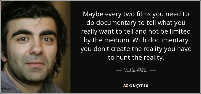 Maybe every two films you need to do documentary to tell what you really want to tell and not be limited by the medium. With documentary you don't create the reality you have to hunt the reality. - Fatih Ak?n