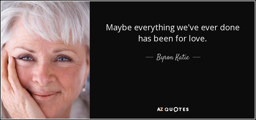 Maybe everything we've ever done has been for love. - Byron Katie