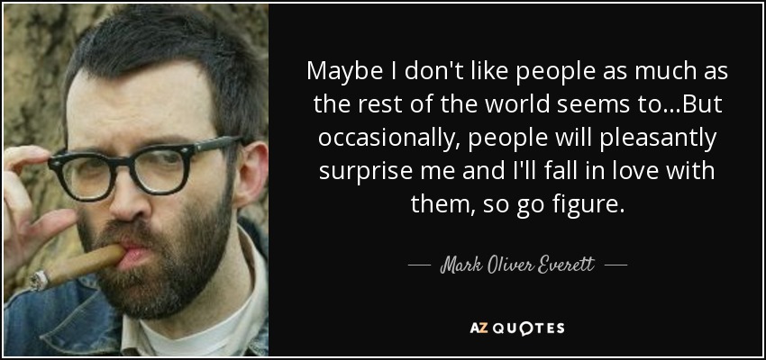 Maybe I don't like people as much as the rest of the world seems to...But occasionally, people will pleasantly surprise me and I'll fall in love with them, so go figure. - Mark Oliver Everett
