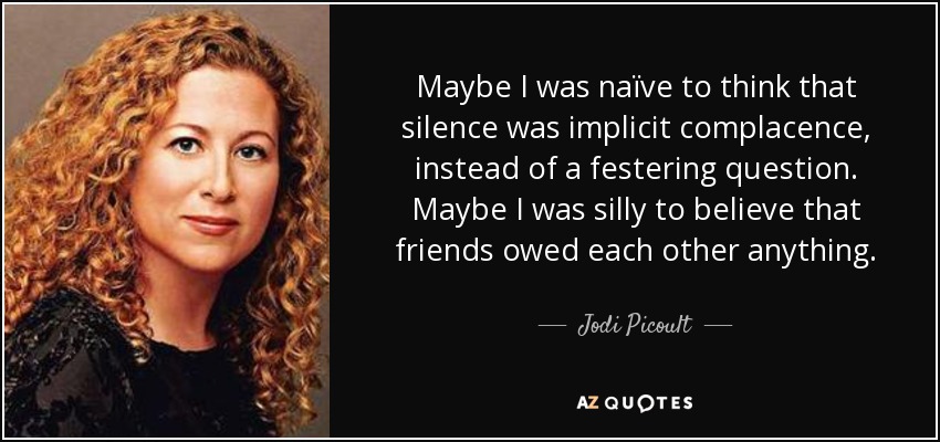 Maybe I was naïve to think that silence was implicit complacence, instead of a festering question. Maybe I was silly to believe that friends owed each other anything. - Jodi Picoult