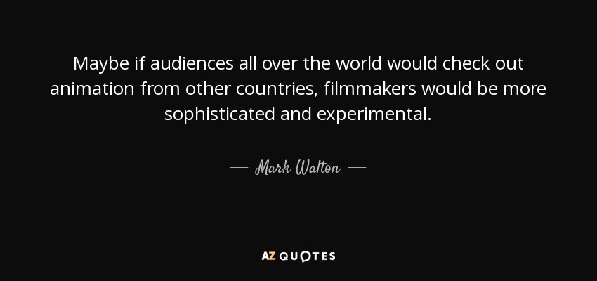 Maybe if audiences all over the world would check out animation from other countries, filmmakers would be more sophisticated and experimental. - Mark Walton