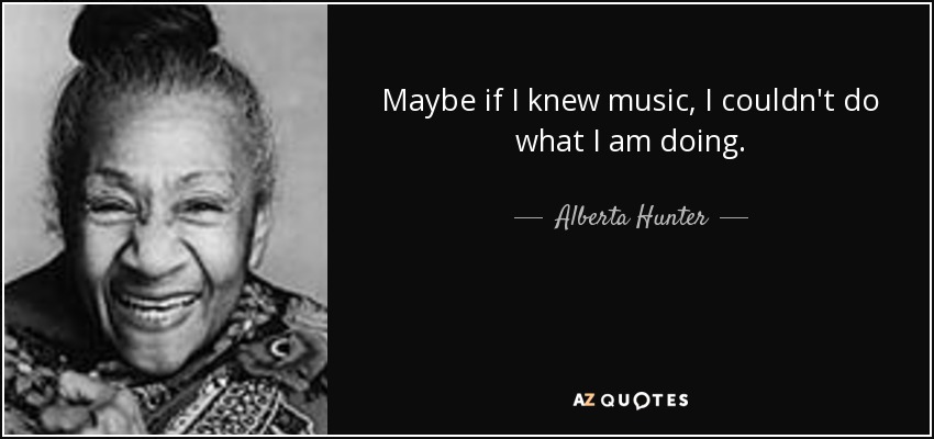 Maybe if I knew music, I couldn't do what I am doing. - Alberta Hunter