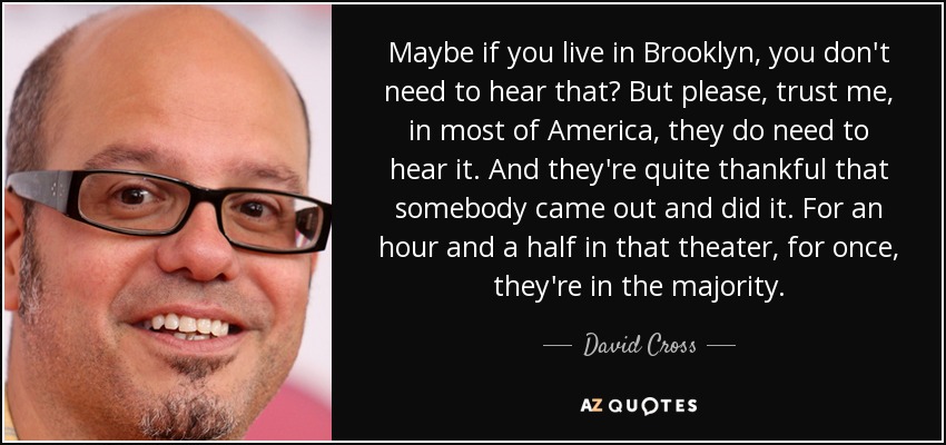 Maybe if you live in Brooklyn, you don't need to hear that? But please, trust me, in most of America, they do need to hear it. And they're quite thankful that somebody came out and did it. For an hour and a half in that theater, for once, they're in the majority. - David Cross