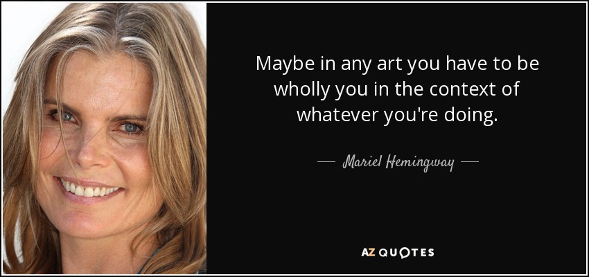 Maybe in any art you have to be wholly you in the context of whatever you're doing. - Mariel Hemingway