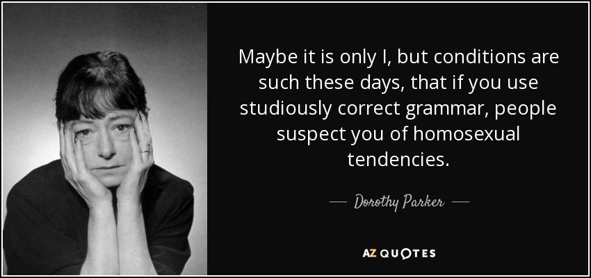 Maybe it is only I, but conditions are such these days, that if you use studiously correct grammar, people suspect you of homosexual tendencies. - Dorothy Parker