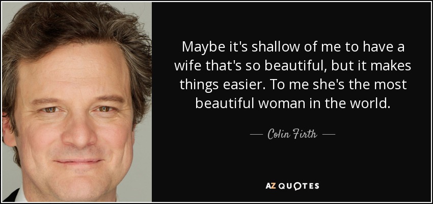 Maybe it's shallow of me to have a wife that's so beautiful, but it makes things easier. To me she's the most beautiful woman in the world. - Colin Firth