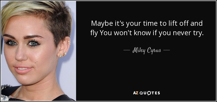 Maybe it's your time to lift off and fly You won't know if you never try. - Miley Cyrus