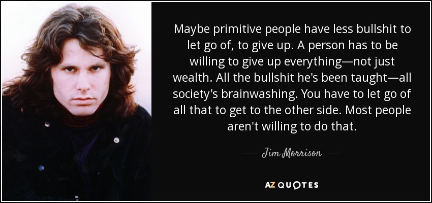 Maybe primitive people have less bullshit to let go of, to give up. A person has to be willing to give up everything—not just wealth. All the bullshit he's been taught—all society's brainwashing. You have to let go of all that to get to the other side. Most people aren't willing to do that. - Jim Morrison