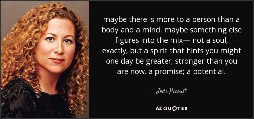 maybe there is more to a person than a body and a mind. maybe something else figures into the mix— not a soul, exactly, but a spirit that hints you might one day be greater, stronger than you are now. a promise; a potential. - Jodi Picoult